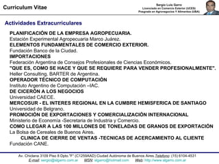 Av. Chiclana 3109 Piso 8 Dpto."F“ ( C1259AAD) Ciudad Autónoma de Buenos Aires. Telefono : (15) 6104-4531 E-mail :  [email_address]   MSN :  [email_address]   Web :  http://www.slgarro.com.ar Curriculum Vitae Sergio Luis Garro Licenciado en Comercio Exterior (UCES) Posgrado en Agronegocios Y Alimentos (UBA) Actividades Extracurriculares   PLANIFICACIÓN DE LA EMPRESA AGROPECUARIA. Estación Experimental Agropecuaria Marco Juárez.  ELEMENTOS FUNDAMENTALES DE COMERCIO EXTERIOR.  Fundación Banco de la Ciudad. IMPORTACIONES Federación Argentina de Consejos Profesionales de Ciencias Económicos.  "QUE ES, COMO SE HACE Y QUE SE REQUIERE PARA VENDER PROFESIONALMENTE". Heller Consulting. BARTER de Argentina. OPERADOR TÉCNICO DE COMPUTACIÓN  Instituto Argentino de Computación –IAC.  DE CICERÓN A LOS NEGOCIOS  Universidad CAECE. MERCOSUR - EL INTERES REGIONAL EN LA CUMBRE HEMISFERICA DE SANTIAGO Universidad de Belgrano.  PROMOCIÓN DE EXPORTACIONES Y COMERCIALIZACIÓN INTERNACIONAL  Ministerio de Economía -Secretaria de Industria y Comercio. COMO LLEGAR A LAS 100 MILLONES DE TONELADAS DE GRANOS DE EXPORTACIÓN La Bolsa de Cereales de Buenos Aires.  CLINICA DE CIERRE DE VENTAS -TECNICAS DE ACERCAMIENTO AL CLIENTE Fundación CANE.  