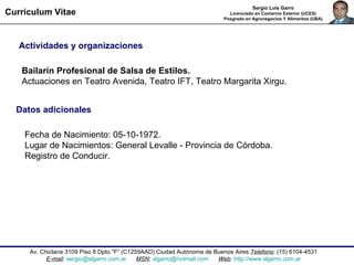 Av. Chiclana 3109 Piso 8 Dpto."F“ ( C1259AAD) Ciudad Autónoma de Buenos Aires. Telefono : (15) 6104-4531 E-mail :  [email_address]   MSN :  [email_address]   Web :  http://www.slgarro.com.ar Curriculum Vitae Sergio Luis Garro Licenciado en Comercio Exterior (UCES) Posgrado en Agronegocios Y Alimentos (UBA) Actividades y organizaciones Bailarín Profesional de Salsa de Estilos.  Actuaciones en Teatro Avenida, Teatro IFT, Teatro Margarita Xirgu.  Datos adicionales   Fecha de Nacimiento: 05-10-1972.  Lugar de Nacimientos: General Levalle - Provincia de Córdoba.  Registro de Conducir. 