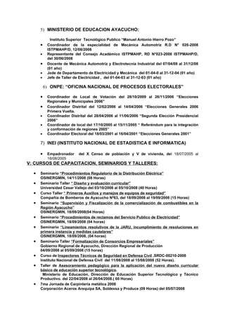 5) MINISTERIO DE EDUCACION AYACUCHO:

             Instituto Superior Tecnológico Publico “Manuel Antonio Hierro Pozo”
      •    Coordinador de la especialidad de Mecánica Automotriz R.D N° 026-2008
           ISTPMAHP/D, 12/08/2008
      •    Representante del Consejo Académico ISTPMAHP, RD N°023-2008 ISTPMAHP/D,
           del 30/06/2008
      •    Docente de Mecánica Automotriz y Electrotecnia Industrial del 07/04/08 al 31/12/08
           (01 año)
      •    Jede de Departamento de Electricidad y Mecánica del 01-04-0 al 31-12-04 (01 año)
      •    Jefe de Taller de Electricidad , del 01-04-03 al 31-12-03 (01 año)

          6) ONPE: “OFICINA NACIONAL DE PROCESOS ELECTORALES”

      •    Coordinador de Local de Votación del 28/10/2009 al 26/11/2006 “Elecciones
           Regionales y Municipales 2006”
      •    Coordinador Distrital del 12/02/2006 al 14/04/2006 “Elecciones Generales 2006
           Primera Vuelta.
      •    Coordinador Distrital del 28/04/2006 al 11/06/2006 “Segunda Elección Presidencial
           2006”
      •    Coordinador de local del 17/10/2005 al 15/11/2005 “ Referéndum para la integración
           y conformación de regiones 2005”
      •    Coordinador Electoral del 18/03/2001 al 16/04/2001 “Elecciones Generales 2001”

      7) INEI (INSTITUTO NACIONAL DE ESTADISTICA E INFORMATICA)

      •    Empadronador     del X Censo de población y V de vivienda, del 18/07/2005 al
           18/08/2005
V: CURSOS DE CAPACITACION, SEMINARIOS Y TALLERES:

  •   Seminario “Procedimientos Regulatorio de la Distribución Eléctrica”
      OSINERGMIN, 14/11/2008 (08 Horas)
  •   Seminario Taller “ Diseño y evaluación curricular”
      Universidad Cesar Vallejo del 03/10/2008 al 05/10/2008 (40 Horas)
  •   Curso Taller “ Primeros Auxilios y manejos de equipos de seguridad”
      Compañía de Bomberos de Ayacucho Nª63, del 18/09/2008 al 19/09/2008 (15 Horas)
  •   Seminario “Supervisión y Fiscalización de la comercialización de combustibles en la
      Región Ayacucho”
      OSINERGMIN, 18/09/2008(04 Horas)
  •   Seminario “Procedimientos de reclamos del Servicio Publico de Electricidad”
      OSINERGMIN, 18/09/2008 (04 horas)
  •   Seminario “Lineamientos resolutivos de la JARU, incumplimiento de resoluciones en
      primera instancia y medidas cautelares”
      OSINERGMIN, 18/09/2008, (04 horas)
  •   Seminario Taller “Formalización de Consorcios Empresariales”
      Gobierno Regional de Ayacucho, Dirección Regional de Producción
      04/09/2008 al 05/09/2008 (15 horas)
  •   Curso de Inspectores Técnicos de Seguridad en Defensa Civil ,SRDC-00210-2008
      Instituto Nacional de Defensa Civil del 11/08/2008 al 15/08/2008 (52 Horas).
  •   Taller de Asesoramiento pedagógico para la aplicación del nuevo diseño curricular
      básico de educación superior tecnológico.
       Ministerio de Educación, Dirección de Educación Superior Tecnológico y Técnico
      Productivo. del 22/04/2008 al 26/04/2008.( 60 Horas)
  •   7ma Jornada de Carpintería metálica 2008
      Corporación Aceros Arequipa SA, Soldexsa y Produce (09 Horas) del 05/07/2008
 