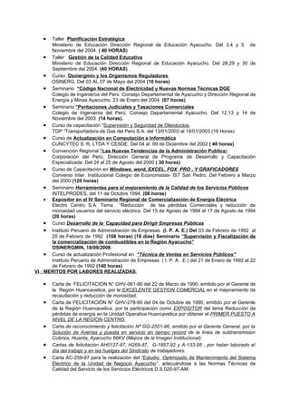 •   Taller Planificación Estratégica
       Ministerio de Educación Dirección Regional de Educación Ayacucho. Del 3,4 y 5 de
       Noviembre del 2004. ( 40 HORAS)
     • Taller Gestión de la Calidad Educativa
       Ministerio de Educación Dirección Regional de Educación Ayacucho. Del 28,29 y 30 de
       Septiembre del 2004. (40 HORAS)
     • Curso Osinergmin y los Organismos Reguladores
       OSINERG, Del 03 AL 07 de Mayo del 2004 (10 horas)
     • Seminario “Código Nacional de Electricidad y Nuevas Normas Técnicas DGE
       Colegio de Ingenieros del Perú Consejo Departamental de Ayacucho y Dirección Regional de
       Energía y Minas Ayacucho. 23 de Enero del 2004. (07 horas)
     • Seminario “Peritaciones Judiciales y Tasaciones Comerciales
       Colegio de Ingenieros del Perú, Consejo Departamental Ayacucho. Del 12,13 y 14 de
       Noviembre del 2003. (14 horas).
     • Curso de capacitación “Supervisión y Seguridad de Oleoductos,
       TGP “Transportadora de Gas del Perú S.A. del 13/01/2003 al 14/01/2003 (16 Horas)
     • Curso de Actualización en Computación e Informática
       CUNCYTEC S. R. LTDA Y CESDE. Del 04 al 09 de Diciembre del 2002 ( 40 horas)
     • Convención Regional “Las Nuevas Tendencias de la Administración Publica)
       Corporación del Perú, Dirección General de Programa de Desarrollo y Capacitación
       Especializada. Del 24 al 25 de Agosto del 2000 ( 30 horas)
     • Curso de Capacitación en Windows, word, EXCEL, FOX PRO , Y GRAFICADORES
       Convenio Inter. Institucional Colegio de Economistas- IST San Pedro. Del Febrero a Marzo
       del 2000 (120 horas)
     • Seminario Herramientas para el mejoramiento de la Calidad de los Servicios Públicos
       INTELPRODES, del 11 de Octubre 1994. (08 horas)
     • Expositor en el IV Seminario Regional de Comercialización de Energía Eléctrica
       Electro Centro S.A. Tema “Reducción de las pérdidas Comerciales y reducción de
       morosidad usuarios del servicio eléctrico. Del 15 de Agosto de 1994 al 17 de Agosto de 1994
       (20 horas)
     • Curso Desarrollo de la Capacidad para Dirigir Empresas Públicas
     • Instituto Peruano de Administración de Empresas (I. P. A. E.) Del 03 de Febrero de 1992 al
       20 de Febrero de 1992 (108 horas) (18 días) Seminario “Supervisión y Fiscalización de
       la comercialización de combustibles en la Región Ayacucho”
       OSINERGMIN, 18/09/2008
     • Curso de actualización Profesional en “Técnica de Ventas en Servicios Públicos”
       Instituto Peruano de Administración de Empresas ( I. P. A . E.) del 21 de Enero de 1992 al 22
       de Febrero de 1992 (140 horas)
VI : MERITOS POR LABORES REALIZADAS:

   •   Carta de FELICITACIÓN N° GHV-061-90 del 22 de Marzo de 1990, emitido por el Gerente de
       la Región Huancavelica, por la EXCELENTE GESTION COMERCIAL en el mejoramiento de
       recaudación y reducción de morosidad.
   •   Carta de FELICITACIÓN N° GHV-278-90 del 04 de Octubre de 1990, emitido por el Gerente
       de la Región Huancavelica, por la participación como EXPOSITOR del tema Reducción de
       pérdidas de energía en la Unidad Operativa Huancavelica por obtener el PRIMER PUESTO A
       NIVEL DE LA REGION CENTRO.
   •   Carta de reconocimiento y felicitación Nª GG-2551-96, emitido por el Gerente General, por la
       Solución de Averías y puesta en servicio en tiempo record de la línea de subtransmision
       Cobriza, Huanta, Ayacucho 66KV (Mejora de la Imagen Institucional)
   •   Cartas de felicitación AH0127-87, H269-87, G-1857-92 y A-133-95 , por haber laborado el
       día del trabajo y en las huelgas del Sindicato de trabajadores.
   •   Carta AC-259-97 para la realización del “Estudio Optimizado de Mantenimiento del Sistema
       Eléctrico de la Unidad de Negocio Ayacucho”, adecuándose a las Normas Técnicas de
       Calidad del Servicio de los Servicios Eléctricos D.S.020-97-AM.
 