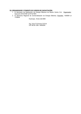 VII: ORGANIZADOR Y PONENTE DE CURSOS DE CAPACITACIÓN :
     1. III Seminario de Distribución de Energía Eléctrica de Electro Centro S.A. Organizador.
        Ayacucho 04/12/1991 al 07/12/1991.
     2. IV Seminario Regional de Comercialización de Energía Eléctrica. Expositor, 15/08/94 al
        17/08/94
                               Huancayo, Enero del 2009


                             Ing. Jesús Crisóstomo Galván
                             CIP 56729 DNI: 19952045
 