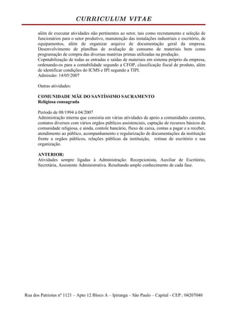 CURRICULUM VITAE

      além de executar atividades não pertinentes ao setor, tais como recrutamento e seleção de
      funcionários para o setor produtivo, manutenção das instalações industriais e escritório, de
      equipamentos, além de organizar arquivo de documentação geral da empresa.
      Desenvolvimento de planilhas de avaliação de consumo de materiais bem como
      programação de compra das diversas matérias primas utilizadas na produção.
      Copntabilização de todas as entradas e saídas de materiais em sistema próprio da empresa,
      ordenando-os para a contabilidade segundo a CFOP, classificação fiscal de produto, além
      de identificar condições do ICMS e IPI segundo a TIPI.
      Admissão: 14/05/2007

      Outras atividades:

      COMUNIDADE MÃE DO SANTÍSSIMO SACRAMENTO
      Religiosa consagrada

      Período de 08/1994 à 04/2007
      Administração interna que consistia em várias atividades de apoio a comunidades carentes,
      contatos diversos com vários orgãos públicos assistenciais, captação de recursos básicos da
      comunidade religiosa, e ainda, contole bancário, fluxo de caixa, contas a pagar e a receber,
      atendimento ao público, acompanhamento e regularização de documentações da instituição
      frente a orgãos públicos, relações públicas da instituição, rotinas de escritório e sua
      organização.

      ANTERIOR:
      Atividades sempre ligadas à Administração: Recepcionista, Auxiliar de Escritório,
      Secretária, Assistente Administrativa. Resultando amplo conhecimento de cada fase.




Rua dos Patriotas nº 1121 – Apto 12 Bloco A – Ipiranga – São Paulo – Capital - CEP.: 04207040
 