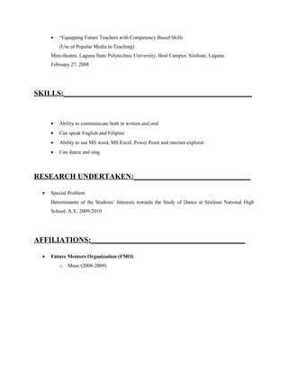 •   “Equipping Future Teachers with Competency Based Skills
          (Use of Popular Media in Teaching)
      Mini-theatre, Laguna State Polytechnic University, Host Campus, Siniloan, Laguna
      February 27, 2008




SKILLS:__________________________________________________


      •   Ability to communicate both in written and oral
      •   Can speak English and Filipino
      •   Ability to use MS word, MS Excel, Power Point and internet explorer
      •   Can dance and sing



RESEARCH UNDERTAKEN:_______________________________

  •   Special Problem
      Determinants of the Students’ Interests towards the Study of Dance at Siniloan National High
      School, A.Y. 2009-2010




AFFILIATIONS:_________________________________________

  •   Future Mentors Organization (FMO)
          o   Muse (2008-2009)
 
