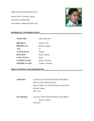 ABBA PAOLA FLORES BAUTISTA

General Luna St. Siniloan, Laguna

Cell Number: 09099619861

e-mail address: abbapaola@yahoo.com




PERSONAL INFORMATION:_______________________________________

       NICKNAME:                      Abba, Paola, Pao

       BIRTHDAY:                      April 02, 1991
       BIRTHPLACE:                    Siniloan, Laguna
       AGE:                           19
       NATIONALITY:                   Filipino
       RELIGION:                      Roman Catholic
       CIVIL STATUS:                  Single
       FATHER’S NAME:                 Nestor F. Bautista
       MOTHER’S NAME:                 Lourdes F. Bautista


EDUCATIONAL BACKGROUND:____________________________________



       TERTIARY:               LAGUNA STATE POLYTECHNIC UNIVERSITY
                               Bachelor of Secondary Education
                               Major in Music, Arts, Physical Education and Health
                               Siniloan, Laguna
                               2007- 2011


       SECONDARY:              LAGUNA STATE POLYTECHNIC UNIVERSITY
                                      Siniloan, Laguna
                               2003-2007
 