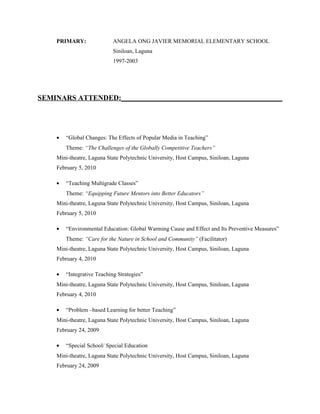 PRIMARY:                ANGELA ONG JAVIER MEMORIAL ELEMENTARY SCHOOL
                            Siniloan, Laguna
                            1997-2003




SEMINARS ATTENDED:____________________________________________




    •   “Global Changes: The Effects of Popular Media in Teaching”
        Theme: “The Challenges of the Globally Competitive Teachers”
    Mini-theatre, Laguna State Polytechnic University, Host Campus, Siniloan, Laguna
    February 5, 2010

    •   “Teaching Multigrade Classes”
        Theme: “Equipping Future Mentors into Better Educators”
    Mini-theatre, Laguna State Polytechnic University, Host Campus, Siniloan, Laguna
    February 5, 2010

    •   “Environmental Education: Global Warming Cause and Effect and Its Preventive Measures”
        Theme: “Care for the Nature in School and Community” (Facilitator)
    Mini-theatre, Laguna State Polytechnic University, Host Campus, Siniloan, Laguna
    February 4, 2010

    •   “Integrative Teaching Strategies”
    Mini-theatre, Laguna State Polytechnic University, Host Campus, Siniloan, Laguna
    February 4, 2010

    •   “Problem –based Learning for better Teaching”
    Mini-theatre, Laguna State Polytechnic University, Host Campus, Siniloan, Laguna
    February 24, 2009

    •   “Special School/ Special Education
    Mini-theatre, Laguna State Polytechnic University, Host Campus, Siniloan, Laguna
    February 24, 2009
 