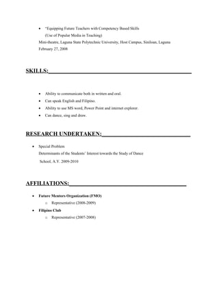 •   “Equipping Future Teachers with Competency Based Skills
          (Use of Popular Media in Teaching)
      Mini-theatre, Laguna State Polytechnic University, Host Campus, Siniloan, Laguna
      February 27, 2008




SKILLS:__________________________________________________


      •   Ability to communicate both in written and oral.
      •   Can speak English and Filipino.
      •   Ability to use MS word, Power Point and internet explorer.
      •   Can dance, sing and draw.



RESEARCH UNDERTAKEN:_______________________________

  •   Special Problem
      Determinants of the Students’ Interest towards the Study of Dance

      School, A.Y. 2009-2010




AFFILIATIONS:_________________________________________

  •   Future Mentors Organization (FMO)
          o   Representative (2008-2009)
  •   Filipino Club
          o   Representative (2007-2008)
 