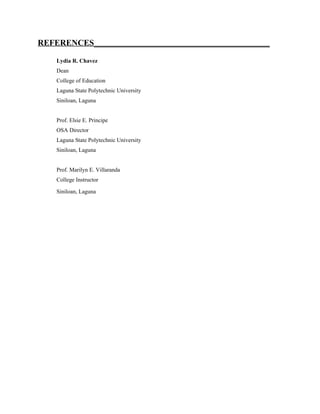 REFERENCES__________________________________________

    Lydia R. Chavez
    Dean
    College of Education
    Laguna State Polytechnic University
    Siniloan, Laguna


    Prof. Elsie E. Principe
    OSA Director
    Laguna State Polytechnic University
    Siniloan, Laguna


    Prof. Marilyn E. Villaranda
    College Instructor

    Siniloan, Laguna
 