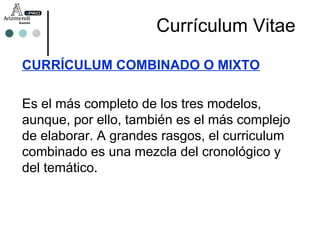 CURRÍCULUM COMBINADO O MIXTO Es el más completo de los tres modelos, aunque, por ello, también es el más complejo de elaborar. A grandes rasgos, el curriculum combinado es una mezcla del cronológico y del temático.  Currículum Vitae 