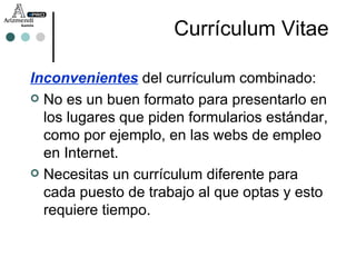 Inconvenientes   del currículum combinado: No es un buen formato para presentarlo en los lugares que piden formularios estándar, como por ejemplo, en las webs de empleo en Internet. Necesitas un currículum diferente para cada puesto de trabajo al que optas y esto requiere tiempo. Currículum Vitae 
