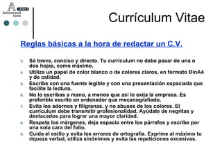 Reglas básicas a la hora de redactar un C.V. Sé breve, conciso y directo. Tu currículum no debe pasar de una o dos hojas, como máximo. Utiliza un papel de color blanco o de colores claros, en formato DinA4 y de calidad. Escribe con una fuente legible y con una presentación espaciada que facilite la lectura. No lo escribas a mano, a menos que así lo exija la empresa. Es preferible escrito en ordenador que mecanografiado. Evita los adornos y filigranas, y no abuses de los colores. El curriculum debe transmitir profesionalidad. Ayúdate de negritas y destacados para lograr una mayor claridad. Respeta los márgenes, deja espacio entre los párrafos y escribe por una sola cara del folio. Cuida el estilo y evita los errores de ortografía. Exprime al máximo tu riqueza verbal, utiliza sinónimos y evita las repeticiones excesivas. Currículum Vitae 