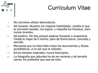 No conviene utilizar abreviaturas. Sé honesto. Muestra tus mejores habilidades, resalta lo que te conviene resaltar, tus logros, y maquilla los fracasos, pero nunca inventes. Sé positivo. No hay porqué explicar fracasos o suspensos. Vende lo mejor de ti mismo, pero de forma breve, concreta y sencilla. Recuerda que no hace falta incluir los documentos y títulos acreditativos, a no ser que lo soliciten. Envía siempre originales, nunca fotocopias. La fotografía que adjuntes ha de ser reciente y de tamaño carnet. Es preferible que sea de color. Currículum Vitae 
