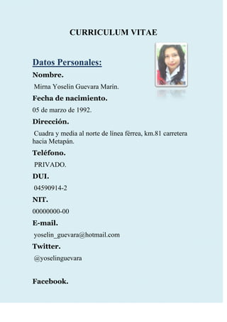 CURRICULUM VITAE<br />412496059055<br />Datos Personales:<br />Nombre.<br /> Mirna Yoselin Guevara Marín.<br />Fecha de nacimiento.<br />05 de marzo de 1992.<br />Dirección.<br /> Cuadra y media al norte de línea férrea, km.81 carretera hacia Metapán.<br />Teléfono.<br /> PRIVADO.<br />DUI.<br /> 04590914-2<br />NIT.<br />00000000-00<br />E-mail.<br /> yoselin_guevara@hotmail.com<br />Twitter.<br /> @yoselinguevara<br />Facebook.<br /> Yoselin Guevara.<br />Educación:<br />Educación Media.<br />Actualmente, estudio Tercer Año Técnico Vocacional Comercial, opción Contaduría; en el Instituto Nacional Texistepeque.<br />Educación Básica.<br />Noveno Grado. En Centro Escolar Salvador Martínez Figueroa.<br />Otros.<br />Diplomado en Especialización de Tecnologías de Internet. Impartido en el Instituto Nacional Texistepeque, durante el curso Operación Red 2007.<br />Experiencia Laboral:<br />Realización de Prácticas Profesionales como auxiliar contable, en la empresa: SHELL MARROQUÍN. <br />Referencia Laboral:<br />Lic. Ramiro Neftalí Hernández Pérez.<br />Teléfono: Privado.<br />Lic. Jacquelin Rivera.<br />Teléfono: Privado.<br />Referencia Personal:<br /> Rina Morena Soto Cortez.<br />Teléfono: Privado.<br />Hjalmar Hernández Pérez.<br />Teléfono: Privado.<br />Ing. Nelson Matute.<br />Teléfono: Privado.<br />