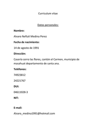 Curriculum vitae<br />Datos personales:<br />Nombre: <br />Alvaro Neftali Medina Perez<br />Fecha de nacimiento:<br />14 de agosto de 1991<br />Dirección:<br />Caserío cerro las flores, cantón el Carmen, municipio de masahuat departamento de santa ana.<br />Teléfonos: <br />74923812<br />24221767<br />DUI:<br />04611028-3<br />NIT:<br />E-mail:<br />Alvaro_medina1991@hotmail.com<br />Educación:<br />Educación media:<br />Actualmente, estudio tercer año bachillerato técnico vocacional comercial  opción contaduría, en el instituto nacional texistepeque. <br />Educación básica:<br />Concluí mi noveno grado en el centro escolar masahuat <br />Otros.<br />Experiencia laboral:<br />Realice mis prácticas laborales como auxiliar contable en la empresa “la calera san Vicente”<br />Referencia laboral:<br />Lic. Francisco Peraza <br />Teléfono: privado<br />Referencia personal:<br />Lic. María Norberta Carranza <br />Teléfono: privado<br />Don. Oscar Peraza <br />Teléfono privado<br />