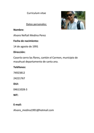 3837940-8255Curriculum vitae<br />Datos personales:<br />Nombre: <br />Alvaro Neftali Medina Perez<br />Fecha de nacimiento:<br />14 de agosto de 1991<br />Dirección:<br />Caserío cerro las flores, cantón el Carmen, municipio de masahuat departamento de santa ana.<br />Teléfonos: <br />74923812<br />24221767<br />DUI:<br />04611028-3<br />NIT:<br />E-mail:<br />Alvaro_medina1991@hotmail.com<br />Educación:<br />Educación media:<br />Actualmente, estudio tercer año bachillerato técnico vocacional comercial opción contaduría, en el instituto nacional texistepeque. <br />Educación básica:<br />Concluí mi noveno grado en el centro escolar masahuat <br />Otros.<br />Experiencia laboral:<br />Realice mis prácticas laborales como auxiliar contable en la empresa “la calera san Vicente”<br />Referencia laboral:<br />Lic. Francisco Peraza <br />Teléfono: privado<br />Referencia personal:<br />Lic. María Norberta Carranza <br />Teléfono: privado<br />Don. Oscar Peraza <br />Teléfono privado<br />