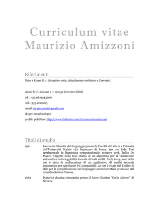 Curriculum vitae
   Maurizio Amizzoni


Riferimenti
Nato a Roma il 10 dicembre 1963. Attualmente residente a Cerveteri.


vicolo M.F. Sollazzi 5 ~ 00052 Cerveteri (RM)
tel.: +39.06.9943500
cell.: 335.1220163
email: m.amizzoni@gmail.com
skype: maurizio6312
profilo: http://it.linkedin.com/pub/maurizio-amizzoni/24/5a3/169




Titoli di studio
1991          Laurea in Filosofia del Linguaggio presso la Facoltà di Lettere e Filosofia
              dell’Università Statale «La Sapienza» di Roma: 110 con lode. Tesi
              sperimentale in linguistica computazionale, relatore prof. Tullio De
              Mauro. Oggetto della tesi: studio di un algoritmo per la valutazione
              automatica della leggibilità formale di testi scritti. Parte integrante della
              tesi è stata la realizzazione di un applicativo di analisi testuale
              automatica per calcolatori PC compatibili. La tesi è citata nel Codice di
              stile per la semplificazione del linguaggio amministrativo promosso dal
              ministro Sabino Cassese.
1982          Maturità classica conseguita presso il Liceo Classico “Carlo Alberto” di
              Novara.
 