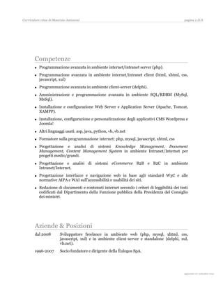 Curriculum vitae di Maurizio Amizzoni                                                         pagina 2 di 8




       Competenze
          Programmazione avanzata in ambiente internet/intranet server (php).
          Programmazione avanzata in ambiente internet/intranet client (html, xhtml, css,
           javascript, xul)
          Programmazione avanzata in ambiente client-server (delphi).
          Amministrazione e programmazione avanzata in ambiente SQL/RDBM (MySql,
           MsSql).
          Installazione e configurazione Web Server e Application Server (Apache, Tomcat,
           XAMPP).
          Installazione, configurazione e personalizzazione degli applicativi CMS Wordpress e
           Joomla!
          Altri linguaggi usati: asp, java, python, vb, vb.net
          Formatore sulla programmazione internet: php, mysql, javascript, xhtml, css
          Progettazione e analisi di sistemi Knowledge Management, Document
           Management, Content Management System in ambiente Intranet/Internet per
           progetti medio/grandi.
          Progettazione e analisi di sistemi eCommerce B2B e B2C in ambiente
           Intranet/Internet.
          Progettazione interfacce e navigazione web in base agli standard W3C e alle
           normative AIPA e WAI sull’accessibilità e usabilità dei siti.
          Redazione di documenti e contenuti internet secondo i criteri di leggibilità dei testi
           codificati dal Dipartimento della Funzione pubblica della Presidenza del Consiglio
           dei ministri.




       Aziende & Posizioni
       dal 2008         Sviluppatore freelance in ambiente web (php, mysql, xhtml, css,
                        javascript, xul) e in ambiente client-server e standalone (delphi, xul,
                        vb.net).
       1996-2007        Socio fondatore e dirigente della Èulogos SpA.




                                                                                                aggiornato al 31 agosto 2010
 