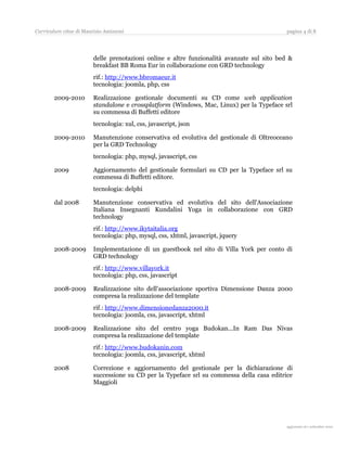 Curriculum vitae di Maurizio Amizzoni                                                       pagina 4 di 8




                        delle prenotazioni online e altre funzionalità avanzate sul sito bed &
                        breakfast BB Roma Eur in collaborazione con GRD technology
                        rif.: http://www.bbromaeur.it
                        tecnologia: joomla, php, css

       2009-2010        Realizzazione gestionale documenti su CD come web application
                        standalone e crossplatform (Windows, Mac, Linux) per la Typeface srl
                        su commessa di Buffetti editore
                        tecnologia: xul, css, javascript, json

       2009-2010        Manutenzione conservativa ed evolutiva del gestionale di Oltreoceano
                        per la GRD Technology
                        tecnologia: php, mysql, javascript, css

       2009             Aggiornamento del gestionale formulari su CD per la Typeface srl su
                        commessa di Buffetti editore.
                        tecnologia: delphi

       dal 2008         Manutenzione conservativa ed evolutiva del sito dell'Associazione
                        Italiana Insegnanti Kundalini Yoga in collaborazione con GRD
                        technology
                        rif.: http://www.ikytaitalia.org
                        tecnologia: php, mysql, css, xhtml, javascript, jquery

       2008-2009        Implementazione di un guestbook nel sito di Villa York per conto di
                        GRD technology
                        rif.: http://www.villayork.it
                        tecnologia: php, css, javascript

       2008-2009        Realizzazione sito dell'associazione sportiva Dimensione Danza 2000
                        compresa la realizzazione del template
                        rif.: http://www.dimensionedanza2000.it
                        tecnologia: joomla, css, javascript, xhtml

       2008-2009        Realizzazione sito del centro yoga Budokan...In Ram Das Nivas
                        compresa la realizzazione del template
                        rif.: http://www.budokanin.com
                        tecnologia: joomla, css, javascript, xhtml

       2008             Correzione e aggiornamento del gestionale per la dichiarazione di
                        successione su CD per la Typeface srl su commessa della casa editrice
                        Maggioli




                                                                                             aggiornato al 31 agosto 2010
 