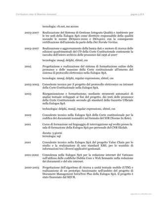 Curriculum vitae di Maurizio Amizzoni                                                          pagina 5 di 8




                        tecnologia: vb.net, ms access

       2003-2007        Realizzazione del Sistema di Gestione Integrata Qualità e Ambiente per
                        le tre sedi della Èulogos SpA come direttore responsabile della qualità
                        secondo le norme ISO9001:2000 e ISO14001 con la conseguente
                        certificazione dell'azienda da parte della Det Norske Veritas.

       2003-2007        Realizzazione e aggiornamento della banca dati e motore di ricerca delle
                        edizioni quadrimestrali del CD della Corte Costituzionale contenente la
                        raccolta dell'intero archivio delle pronunce dal 1956 al 2007
                        tecnologia: mssql, delphi, xhtml, css

       2005             Progettazione e realizzazione del sistema di formattazione online delle
                        pronunce e delle massime della Corte costituzionale all'interno del
                        sistema di protocollo elettronico nella Eulogos SpA.
                        tecnologia: mssql, delphi, regular expressions, xhtml, css

       2003-2005        Consulente tecnico per il progetto del protocollo elettronico su intranet
                        della Corte Costituzionale nella Eulogos SpA.

       2003             Riorganizzazione e formattazione, mediante strumenti automatici di
                        analisi testuale sviluppati ai fini del progetto, dei testi delle pronunce
                        della Corte Costituzionale secondo gli standard della Gazzetta Ufficiale
                        nella Eulogos SpA
                        technologia: delphi, mssql, regular expressions, xhtml, css

       2002             Consulente tecnico nella Eulogos SpA della Corte costituzionale per la
                        codifica dei documenti normativi nel formato del NIR (Norme In Rete).

       2001             Corso di formazione sul linguaggio di interrogazione sql svolto presso la
                        sala di formazione della Eulogos SpA per personale del CNR Ekolab.
                        durata: 5 giorni
                        tecnologia: sql

       2001             Consulente tecnico nella Eulogos SpA del progetto Value Chain per lo
                        studio e la realizzazione di uno standard XML per lo scambio di
                        informazioni tra i diversi applicativi gestionali.

       2001-2002        Consulenza nella Eulogos SpA per la redazione internet del Vaticano
                        sull’utilizzo delle codifiche Dublin Core e Web Semantic nella redazione
                        dei documenti e del sito internet.

       2000-2003        Progettazione dell'algoritmo di ricerca a unità testuale mobile (UTM) e
                        realizzazione di un prototipo funzionante nell’ambito del progetto di
                        Document Management IntraText Plus della Eulogos SpA. Il progetto è
                        stato finanziato dal MIUR.




                                                                                                 aggiornato al 31 agosto 2010
 