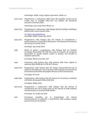 Curriculum vitae di Maurizio Amizzoni                                                            pagina 6 di 8




                        technologia: delphi, mssql, regular expressions, xhtml, css

       2000-2003        Progettazione e realizzazione della banca dati giuridica Juranet per la
                        società Jura in modalità office-web con codifica dei documenti
                        normativi in formato XML.
                        technologia: asp, mssql, html, dhtml, css

       1999-2005        Progettazione e realizzazione nella Eulogos SpA del catalogo multilingua
                        Babelot delle risorse testuali online
                        rif.: http://www.babelot.org
                        tecnologia: delphi, mssql, asp, xhtml

       1999-2001        Progettazione nella Eulogos SpA del sistema di consultazione e
                        interfacciamento ai terminali di Infocamere e del sistema di eCommerce
                        internet per la società Visura.
                        tecnologia: asp, mssql, html

       1999             Studio di analisi e progettazione nella Eulogos SpA per l’Istituto
                        Tecnologie Biomediche del CNR allo scopo di realizzare un navigatore
                        ipertestuale di cartelle cliniche redatte in formato xml secondo lo
                        standard 13606 CEN.
                        tecnologia: dhtml, javascript, xml

       1999             Consulenza nella Eulogos SpA sulla gestione delle firme digitali in
                        ambiente SQL/RDBM per lo IOR del Vaticano.

       1999-2000        Progettazione nella Eulogos SpA del sistema intranet/internet per la
                        redazione del palinsesto e per la gestione delle richieste di proiezione dei
                        documentari nell’ambito del progetto Mosaico di RAI International.
                        tecnologia: db oracle

       1998-1999        Progettazione nella Eulogos SpA del sistema di e-learning su database
                        nell’ambito del progetto Italica della RAI.
                        tecnologia: delphi, html

       1997-2002        Progettazione e realizzazione nella Eulogos SpA del sistema di
                        consultazione dei voli in tempo reale sul sito internet di ADR mediante
                        interfacciamento ai terminali ADR-Alitalia
                        tecnologia: vb, mssql, asp, html

       1997             Consulenza     scientifica  per   la   progettazione    del   sistema
                        Intranet/Internet di redazione e archiviazione della rassegna stampa
                        presso la Procom srl di Roma.




                                                                                                   aggiornato al 31 agosto 2010
 