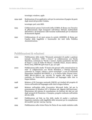 Curriculum vitae di Maurizio Amizzoni                                                             pagina 7 di 8




                        tecnologia: windows, apple

       1994-1996        Realizzazione di un applicativo web per la costruzione di pagine da parte
                        degli utenti del provider Unidata.
                        tecnologia: perl, unix BSD.

       1993             Collaborazione presso l'università della LUMSA di Roma con l'incarico
                        di affiancamento degli insegnanti nell’utilizzo dell'aula multimediale
                        dell'istituto e di formazione sulle tecniche multimediali per la redazione
                        di documenti digitali.

       1992             Collaborazione di sei mesi presso la società AGRISIEL di Roma per
                        l’analisi della leggibilità e funzionalità dei testi della Pubblica
                        Amministrazione.




       Pubblicazioni & relazioni
       2005             Pubblicazione dello studio "Strumenti automatici di analisi e gestione
                        testuale: IntraText, UTM e Censor" in collaborazione con Nicola
                        Mastidoro, contenuto in "Parole e numeri. Analisi quantitative dei fatti
                        di lingua" a cura di Tullio De Mauro e Isabella Chiari, Aracne editrice,
                        Roma 2005, ISBN 88-548-0040-6, pp. 417-438.
       2000             Pubblicazione dello studio "Il lessico dei giovani nella comunicazione in
                        chat" in collaborazione con Nicola Mastidoro e Patrizia Sposetti,
                        contenuto in "Lingue, culture e nuove tecnologie" a cura di Emanuela
                        Piemontese, Quaderni del GISCEL n. 3, La Nuova Italia, Firenze 2000,
                        ISBN 88-221-3857-0, pp. 145-163. In seguito allo studio è stato
                        costituito un Osservatorio permanente sul linguaggio delle chat in
                        lingua italiana.
       1998             Relatore al IX Convegno nazionale GISCEL sui risultati del progetto di
                        ricerca sull’analisi del linguaggio nelle chat in lingua italiana.
       1998             Relatore nell’ambito della Convention Microsoft Italia '98 per la
                        presentazione di Windows NT e Windows 98. Oggetto dell’intervento:
                        Illustrazione del sistema di consultazione via Internet dei dati sui voli
                        degli aeroporti di Fiumicino e Ciampino, progetto realizzato nell'ambito
                        del sito ADR.
       1997             Pubblicazione sul Sole 24 Ore dello studio di analisi e confronto
                        linguistico-statistica sulla leggibilità delle istruzioni per la compilazione
                        dei modelli 740/96, 740/94, 740/93.
       1994             Pubblicazione sulla rivista Pietra Su Pietra di uno studio statistico sulla




                                                                                                    aggiornato al 31 agosto 2010
 