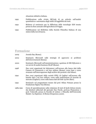Curriculum vitae di Maurizio Amizzoni                                                                pagina 8 di 8




                        situazione abitativa italiana.
       1992             Pubblicazione sulla rivista MCLink di un articolo                   sull’analisi
                        quantitativa e automatica degli indici di leggibilità dei testi.
       1992             Relatore al seminario per la diffusione delle tecnologie EDI tenuto
                        presso la fiera annuale dell’agricoltura di Foggia.
       1992             Pubblicazione sul Bollettino della Società Filosofica Italiana di una
                        sintesi della tesi di laurea.




       Formazione
       2009             Joomla Day (Roma).
       2002             Seminario Microsoft sulle         strategie   di   approccio   ai    problemi
                        dell’eGovernement (Roma).
       2000             Seminario Microsoft sull’amministrazione e gestione di MS SQL2000 e
                        sui servizi di analisi business OLAP (Roma).
       1998             Due corsi organizzati da Infocamere sull’accesso alla banca dati delle
                        Camere di Commercio e sul loro utilizzo (Roma): corso base e corso
                        avanzato sull’interrogazione degli archive dei protesti e dei bilanci.
       1992             Due corsi organizzati dalla società STEL di Cagliari sull’accesso alle
                        banche dati e sul loro utilizzo: corso sulla realizzazione di ricerche di
                        mercato (Cagliari); corso sulla banca dati del Sole 24 Ore (Bari).
       1992             Seminario sul pragmatismo tenuto dal prof. Hilary Putnam presso la
                        Fondazione Sigma-Tau (Roma).
       1989-1991        Corso di specializzazione sulla redazione di testi di facile lettura tenuto
                        dai direttori editoriali del giornale Due Parole, prof.ssa Piemontese e
                        prof. Vedovelli, presso la Facoltà di Lettere e Filosofia dell’Università
                        Statale «La Sapienza» di Roma (frequenza 3 anni).




                                                                                                       aggiornato al 31 agosto 2010
 