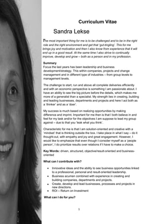 Curriculum Vitae

                           Sandra Lekse
                  The most important thing for me is to be challenged and to be in the right
role and the right role and the right environment and get that ‘gut-tingling’. This for me
                   brings joy and motivation and then I also know from experience that it will
                   end up in a good result. At the same time I also strive to continually
                   improve, develop and grow – both as a person and in my profession.

                   Summary
                   Focus the last years has been leadership and business
                   development/strategy. This within companies, projects and change
                   management and in different type of industries – from group levels to
                   management levels.

                   The challenge to start, run and above all complete deliveries efficiently
                   and with an economic perspective is something I am passionate about. I
                   have an ability to see the big picture before the details, which makes me
m                  more of a generalist than a specialist. My strength lies in creating, building
                   and leading businesses, departments and projects and here I act both as
                   a ‘thinker’ and as a ‘doer’.

                   My success is much based on realizing opportunities by making
                   difference and imprint. Important for me then is that I both believe in and
feel               feel for my task and/or for the objectives I am suppose to lead my group
                   against – due to that you ‘leak what you think’.

                   Characteristic for me is that I am solution-oriented and creative with a
‘mind              ‘mindset’ that is thinking outside the box. I take place in what I say – do it
                   thought-out, with empathy and joy and great engagement. However, I
                   would like to emphasize that even though I consider myself as a ‘people
                   person’, I do prioritize results over relations if I have to make a choice.

                   Key Words: driven, structured, objective/result-oriented and business-
                   oriented

                   What can I contribute with?

                         Innovative ideas and the ability to see business opportunities linked
                          to a professional, personal and result-oriented leadership.
                         Business acumen combined with experience in creating and
                          building companies, departments and projects.
                         Create, develop and lead businesses, processes and projects in
                          new directions.
                         ROI – Return on Investment

                    What can I do for you?



                                               1
 