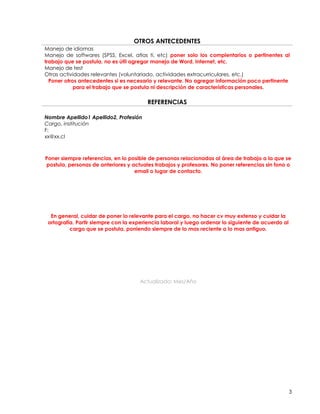 OTROS ANTECEDENTES
Manejo de idiomas
Manejo de softwares (SPSS, Excel, atlas ti, etc) poner solo los complentarios o pertinentes al
trabajo que se postula, no es útil agregar manejo de Word, Internet, etc.
Manejo de test
Otras actividades relevantes (voluntariado, actividades extracurriculares, etc.)
  Poner otros antecedentes si es necesario y relevante. No agregar información poco pertinente
            para el trabajo que se postula ni descripción de características personales.

                                        REFERENCIAS

Nombre Apellido1 Apellido2, Profesión
Cargo, institución
F:
xx@xx.cl



Poner siempre referencias, en lo posible de personas relacionadas al área de trabajo a la que se
postula, personas de anteriores y actuales trabajos y profesores. No poner referencias sin fono o
                                   email o lugar de contacto.




  En general, cuidar de poner lo relevante para el cargo, no hacer cv muy extenso y cuidar la
 ortografía. Partir siempre con la experiencia laboral y luego ordenar lo siguiente de acuerdo al
          cargo que se postula, poniendo siempre de lo mas reciente a lo mas antiguo.




                                     Actualizado: Mes/Año




                                                                                                    3
 