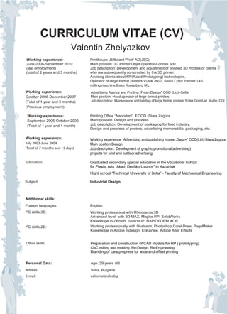 CURRICULUM VITAE (CV)
                             Valentin Zhelyazkov
Working experience:               Printhouse „Billboard Print” AD(JSC)
June 2008-September 2010          Main position: 3D Printer Objet operator-Connex 500
(last employment)                 Job description: Development and adjustment of finished 3D models of clients
(total of 2 years and 3 months)   who are subsequently constructed by the 3D printer.
                                  Advising clients about RP(Rapid Prototyping) technologies.
                                  Operator of large format printers Vutek 2600, Seiko Color Painter 74S,
                                  milling machine Esko Kongsberg iXL.
Working experience:               Advertising Agency and Printing “Fresh Design” OOD (Ltd) -Sofia
October 2006-December 2007        Main position: Head operator of large format printers
(Total of 1 year and 3 months)    Job description: Мaintenance and printing of large format printers Scitex GrandJet, Mutho, DGI
(Previous employment)

 Working experience:              Printing Office “Nepodoni” EOOD -Stara Zagora
 September 2005-October 2006      Main position: Design and prepress
 (Total of 1 year and 1 month)    Job description: Development of packaging for food industry.
                                  Design and prepress of posters, advertising memorabilia, packaging, etc.

Working experience:               Working experience Аdvertising and publishing house „Daga+” OOD(Ltd)-Stara Zagora
July 2003-June 2004               Main position:Design
(Total of 7 months and 13 days)   Job description: Development of graphic promotional(advertising)
                                  projects for print and outdoor advertising

Education:                        Graduated secondary special education in the Vocational School
                                  for Plastic Arts “Akad. Dechko Uzunov” in Kazanlak
                                  Hight school “Technical University of Sofia” - Faculty of Mechanical Engineering

Subject:                          Industrial Design



Additional skills:
Foreign languages:                English
PC skills,3D:                     Working professional with Rhinoceros 3D
                                  Advanced level with 3D MAX, Magics RP, SolidWorks
                                  Knowledge in ZBrush, SketchUP, RAPIDFORM XOR
PC skills,2D:                     Working professionally with Illustrator, Photoshop,Corel Draw, PageMaker
                                  Knowledge in Adobe Indesign, ENGView, Adobe After Effects


Other skills:                     Preparation and construction of CAD models for RP ( prototyping)
                                  CNC milling and molding, Re-Design, Re-Engineering
                                  Branding of cars,prepress for wide and offset printing


Personal Data:                    Age: 29 years old
Adress:                           Sofia, Bulgaria
E-mail:                           valiomail@abv.bg
 
