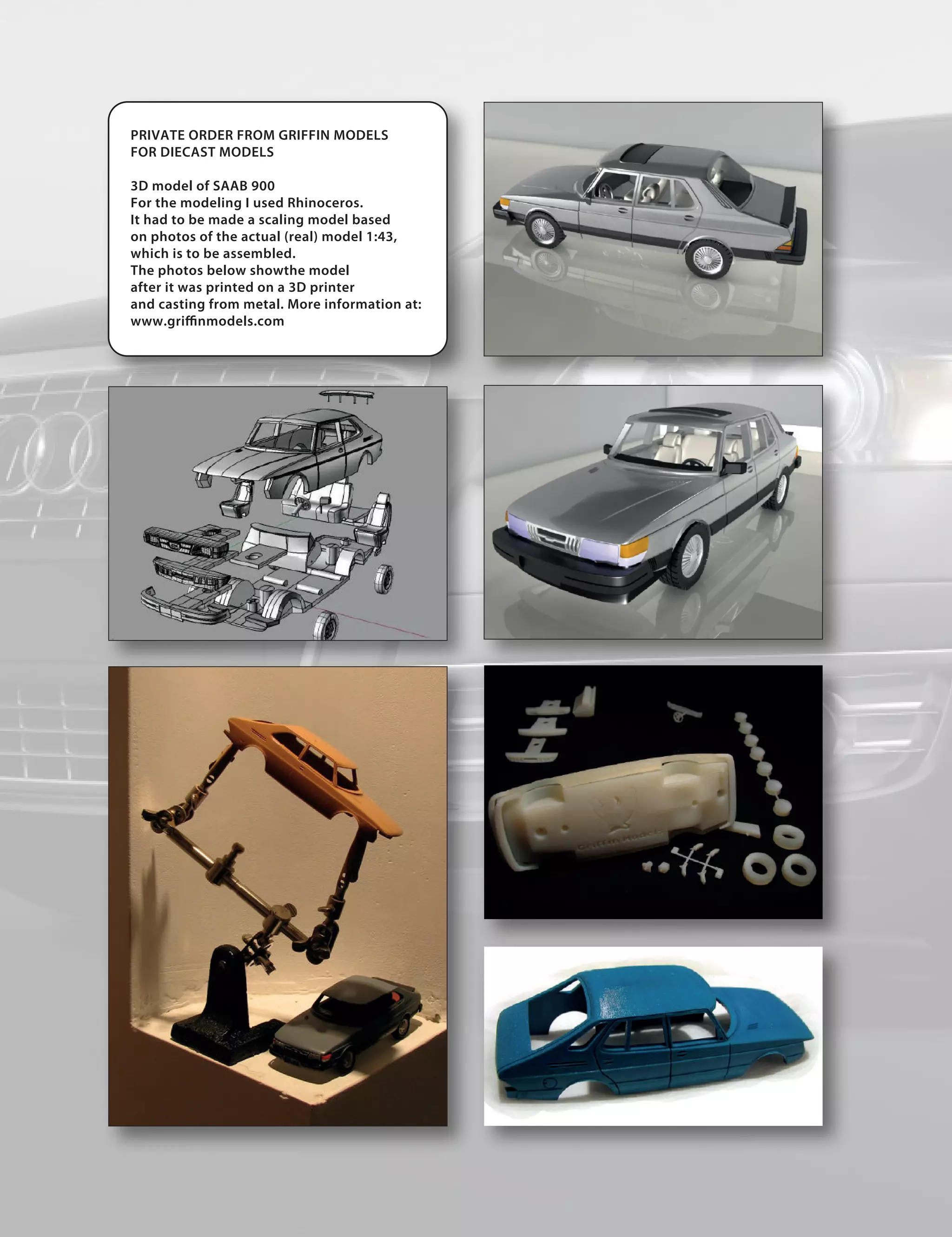 PRIVATE ORDER FROM GRIFFIN MODELS
FOR DIECAST MODELS

3D model of SAAB 900
For the modeling I used Rhinoceros.
It had to be made a scaling model based
on photos of the actual (real) model 1:43,
which is to be assembled.
The photos below showthe model
after it was printed on a 3D printer
and casting from metal. More information at:
www.gri nmodels.com
 