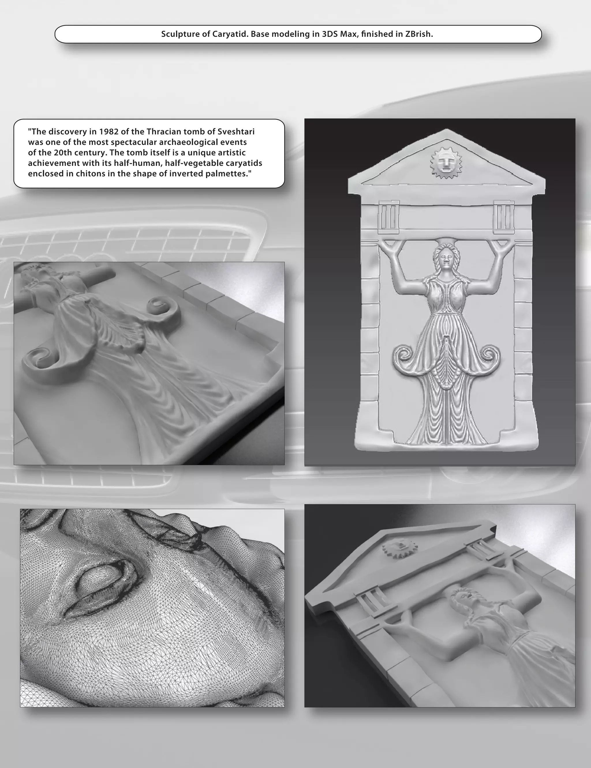 Sculpture of Caryatid. Base modeling in 3DS Max, nished in ZBrish.




"The discovery in 1982 of the Thracian tomb of Sveshtari
was one of the most spectacular archaeological events
of the 20th century. The tomb itself is a unique artistic
achievement with its half-human, half-vegetable caryatids
enclosed in chitons in the shape of inverted palmettes."
 