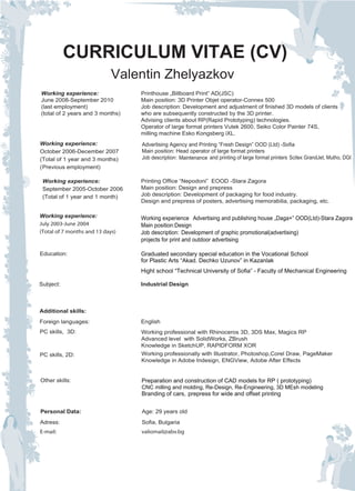 CURRICULUM VITAE (CV)
                             Valentin Zhelyazkov
Working experience:               Printhouse „Billboard Print” AD(JSC)
June 2008-September 2010          Main position: 3D Printer Objet operator-Connex 500
(last employment)                 Job description: Development and adjustment of finished 3D models of clients
(total of 2 years and 3 months)   who are subsequently constructed by the 3D printer.
                                  Advising clients about RP(Rapid Prototyping) technologies.
                                  Operator of large format printers Vutek 2600, Seiko Color Painter 74S,
                                  milling machine Esko Kongsberg iXL.
Working experience:               Advertising Agency and Printing “Fresh Design” OOD (Ltd) -Sofia
October 2006-December 2007        Main position: Head operator of large format printers
(Total of 1 year and 3 months)    Job description: Мaintenance and printing of large format printers Scitex GrandJet, Mutho, DGI
(Previous employment)

 Working experience:              Printing Office “Nepodoni” EOOD -Stara Zagora
 September 2005-October 2006      Main position: Design and prepress
 (Total of 1 year and 1 month)    Job description: Development of packaging for food industry.
                                  Design and prepress of posters, advertising memorabilia, packaging, etc.

Working experience:               Working experience Аdvertising and publishing house „Daga+” OOD(Ltd)-Stara Zagora
July 2003-June 2004               Main position:Design
(Total of 7 months and 13 days)   Job description: Development of graphic promotional(advertising)
                                  projects for print and outdoor advertising

Education:                        Graduated secondary special education in the Vocational School
                                  for Plastic Arts “Akad. Dechko Uzunov” in Kazanlak
                                  Hight school “Technical University of Sofia” - Faculty of Mechanical Engineering

Subject:                          Industrial Design



Additional skills:
Foreign languages:                English
PC skills, 3D:                    Working professional with Rhinoceros 3D, 3DS Max, Magics RP
                                  Advanced level with SolidWorks, ZBrush
                                  Knowledge in SketchUP, RAPIDFORM XOR
PC skills, 2D:                    Working professionally with Illustrator, Photoshop,Corel Draw, PageMaker
                                  Knowledge in Adobe Indesign, ENGView, Adobe After Effects


Other skills:                     Preparation and construction of CAD models for RP ( prototyping)
                                  CNC milling and molding, Re-Design, Re-Engineering, 3D MEsh modeling
                                  Branding of cars, prepress for wide and offset printing


Personal Data:                    Age: 29 years old
Adress:                           Sofia, Bulgaria
E-mail:                           valiomail@abv.bg
 