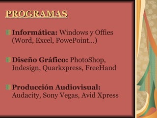 PROGRAMAS Informática:  Windows y Offies (Word, Excel, PowePoint…) Diseño Gráfico:  PhotoShop, Indesign, Quarkxpress, FreeHand Producción Audiovisual:  Audacity, Sony Vegas, Avid Xpress 