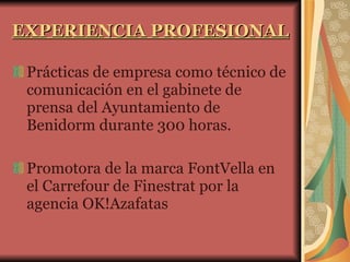 EXPERIENCIA PROFESIONAL Prácticas de empresa como técnico de comunicación en el gabinete de prensa del Ayuntamiento de Benidorm durante 300 horas.  Promotora de la marca FontVella en el Carrefour de Finestrat por la agencia OK!Azafatas 