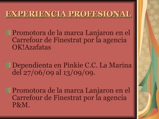EXPERIENCIA PROFESIONAL Promotora de la marca Lanjaron en el Carrefour de Finestrat por la agencia OK!Azafatas Dependienta en Pinkie C.C. La Marina del 27/06/09 al 13/09/09. Promotora de la marca Lanjaron en el Carrefour de Finestrat por la agencia P&M. 