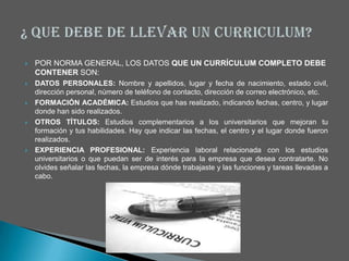    POR NORMA GENERAL, LOS DATOS QUE UN CURRÍCULUM COMPLETO DEBE
    CONTENER SON:
   DATOS PERSONALES: Nombre y apellidos, lugar y fecha de nacimiento, estado civil,
    dirección personal, número de teléfono de contacto, dirección de correo electrónico, etc.
   FORMACIÓN ACADÉMICA: Estudios que has realizado, indicando fechas, centro, y lugar
    donde han sido realizados.
   OTROS TÍTULOS: Estudios complementarios a los universitarios que mejoran tu
    formación y tus habilidades. Hay que indicar las fechas, el centro y el lugar donde fueron
    realizados.
   EXPERIENCIA PROFESIONAL: Experiencia laboral relacionada con los estudios
    universitarios o que puedan ser de interés para la empresa que desea contratarte. No
    olvides señalar las fechas, la empresa dónde trabajaste y las funciones y tareas llevadas a
    cabo.
 