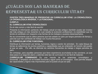    EXISTEN TRES MANERAS DE PRESENTAR UN CURRICULUM VITAE: LA CRONOLÓGICA,
    LA CRONOLÓGICA INVERSA, Y LA FUNCIONAL.
   EJEMPLO:
   EL CURRICULUM VITAE CRONOLÓGICO
   Es el más común y más fácil de escribir
   Presenta la información partiendo del trabajo actual al más antiguo (también puede ser inverso
    del más antiguo al más reciente) lo cual resalta la evolución profesional y la estabilidad que ha
    tenido el candidato con respecto a las fechas de los trabajos o puestos desempeñados.
   No es conveniente que lo utilice persona que han estado en paro por largos periodos de tiempo y
    para las que han cambiado de trabajo con mucha frecuencia
   EL CURRICULUM VITAE FUNCIONAL
   Distribuye la información por temas, funciones, logros o sector de actividad, En cada bloque de
    temas se selecciona los puntos positivos y capacidades que se ordenarán en función del puesto
    al que se opta. Por ello, se disimula los cambios frecuentes de trabajo o largos periodos de
    paro.
   Sin embargo, para aquellas personas que tiene experiencia acumulada no les conviene, ya que
    ésta pasa a un segundo plano y además este tipo de currículum no es fácil de redactar.
   CURRICULUM COMBINADO Es una mezcla de los anteriores (cronológico y
    funcional) y empieza con el modelo funcional y sigue como el cronológico Esto permite adaptar
    las capacidades y logros más importantes para el puesto al que se opta.
 