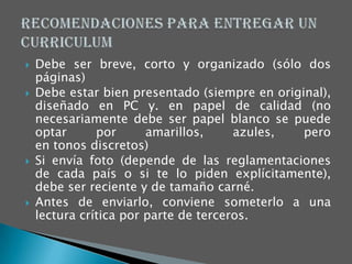    Debe ser breve, corto y organizado (sólo dos
    páginas)
   Debe estar bien presentado (siempre en original),
    diseñado en PC y. en papel de calidad (no
    necesariamente debe ser papel blanco se puede
    optar      por      amarillos,     azules,  pero
    en tonos discretos)
   Si envía foto (depende de las reglamentaciones
    de cada país o si te lo piden explícitamente),
    debe ser reciente y de tamaño carné.
   Antes de enviarlo, conviene someterlo a una
    lectura crítica por parte de terceros.
 