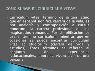    Currículum vítae, término de origen latino
    que en español significa carrera de la vida, es
    por analogía y contraposición a cursus
    honorum, la carrera profesional de los
    magistrados romanos. Por simplificación se
    usa el término currículum, mientras que en
    ocasiones se puede encontrar curriculum
    vitae et studiorum (carrera de vida y
    estudios). Estos términos se refieren al
    conjunto            de            experiencias
    (educacionales, laborales, vivenciales) de una
    persona.
 