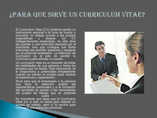    El Curriculum Vitae (CV) continúa siendo un
    instrumento esencial a la hora de buscar y
    encontrar un trabajo acorde a las propias
    expectativas     y     deseos.     Un    CV
    inteligentemente presentado, no sólo abre
    las puertas a una entrevista deseada por el
    solicitante, sino que consigue que dicha
    entrevista sea también esperada y deseada
    por el potencial empleador. La redacción de
    Curriculum es el acto de escribir tu
    Curriculum para solicitar un puesto.
   Un currículum vitae es un resumen de todas
    las habilidades de una persona y todos los
    empleos que ha tenido. Este documento se
    le proporciona a potenciales empleadores
    cuando se solicita un empleo para mostrar
    la experiencia y capacitación.
   Sirve para que el empresario o la persona
    que hace la selección analice las
    características personales y si la formación
    del candidato se ajustan a las necesidades
    del puesto de trabajo que se pretende
                       cubrir.
    Es importante que sepa que el Currículum
    Vitae por si solo no basta para obtener un
    puesto de trabajo, pero sí le servirá para
    conseguir una entrevista personal.
 