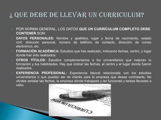   POR NORMA GENERAL, LOS DATOS QUE UN CURRÍCULUM COMPLETO DEBE
    CONTENER SON:
   DATOS PERSONALES: Nombre y apellidos, lugar y fecha de nacimiento, estado
    civil, dirección personal, número de teléfono de contacto, dirección de correo
    electrónico, etc.
   FORMACIÓN ACADÉMICA: Estudios que has realizado, indicando fechas, centro, y lugar
    donde han sido realizados.
   OTROS TÍTULOS: Estudios complementarios a los universitarios que mejoran tu
    formación y tus habilidades. Hay que indicar las fechas, el centro y el lugar donde fueron
    realizados.
   EXPERIENCIA PROFESIONAL: Experiencia laboral relacionada con los estudios
    universitarios o que puedan ser de interés para la empresa que desea contratarte. No
    olvides señalar las fechas, la empresa dónde trabajaste y las funciones y tareas llevadas a
    cabo.
 