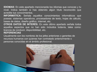 IDIOMAS: En este apartado mencionarás los idiomas que conoces y tu
nivel. Indica también si has obtenido algún título reconocido que
acredite tus conocimientos.
INFORMÁTICA: Señala aquellos conocimientos informáticos que
poseas: sistemas operativos, procesadores de texto, hojas de cálculo,
bases de datos, diseño gráfico, internet, etc.
OTROS DATOS DE INTERÉS: En este último apartado señala todos
aquellos aspectos que no han sido incluidos todavía, tales como:
licencia de conducir, disponibilidad, etc.
REFERENCIAS
Usualmente son los nombres de los jefes anteriores o gerentes de
recursos humanos con quienes han contratado anteriormente o
personas conocidas en el ámbito profesional.
 