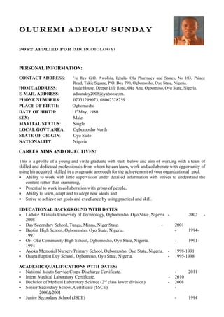 OLUREMI ADEOLU SUNDAY

Post applied for (microbiology)




PERSONAL INFORMATION:

CONTACT ADDRESS:             C
                              /o Rev G.O. Awolola, Igbala- Olu Pharmacy and Stores, No 103, Palace
                             Road, Takie Square, P.O. Box 790, Ogbomosho, Oyo State, Nigeria.
HOME ADDRESS:                Isude House, Deeper Life Road, Oke Anu, Ogbomoso, Oyo State, Nigeria.
E-MAIL ADDRESS:              adsunday2008@yahoo.com.
PHONE NUMBERS:               07031299073, 08062328259
PLACE OF BIRTH:             Ogbomosho
DATE OF BIRTH:              11thMay, 1980
SEX:                         Male
MARITAL STATUS:              Single
LOCAL GOVT AREA:             Ogbomosho North
STATE OF ORIGIN:             Oyo State
NATIONALITY:                 Nigeria

CAREER AIMS AND OBJECTIVES:

This is a profile of a young and virile graduate with trait below and aim of working with a team of
skilled and dedicated professionals from whom he can learn, work and collaborate with opportunity of
using his acquired skilled in a pragmatic approach for the achievement of your organizational goal.
• Ability to work with little supervision under detailed information with strives to understand the
    content rather than cramming,
• Potential to work in collaboration with group of people,
• Ability to learn, adapt and to adopt new ideals and
• Strive to achieve set goals and excellence by using practical and skill.

EDUCATIONAL BACKGROUND WITH DATES
• Ladoke Akintola University of Technology, Ogbomosho, Oyo State, Nigeria. -               2002    -
  2008
• Day Secondary School, Tunga, Minna, Niger State.                     -           2001
• Baptist High School, Ogbomosho, Oyo State, Nigeria.                              -       1994-
  1997
• Ori-Oke Community High School, Ogbomosho, Oyo State, Nigeria.                    -       1991-
  1994
• Ayoka Memorial Nursery/Primary School, Ogbomosho, Oyo State, Nigeria. -          1998-1991
• Osupa Baptist Day School, Ogbomoso, Oyo State, Nigeria.                  -       1995-1998

ACADEMIC QUALIFICATIONS WITH DATES:
• National Youth Service Corps Discharge Certificate.                              -       2011
• Intern Medical Laboratory Certificate.                                       -   2010
• Bachelor of Medical Laboratory Science (2nd class lower division)            -   2008
• Senior Secondary School, Certificate (SSCE)                                      -
         2000&2001
• Junior Secondary School (JSCE)                                                   -       1994
 