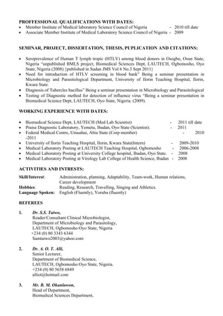 PROFFESSIONAL QUALIFICATIONS WITH DATES:
• Member Institute of Medical laboratory Science Council of Nigeria           - 2010 till date
• Associate Member Institute of Medical Laboratory Science Council of Nigeria - 2009


SEMINAR, PROJECT, DISSERTATION, THESIS, PUPLICATION AND CITATIONS:

•    Seroprevalence of Human T lymph tropic (HTLV) among blood donors in Osogbo, Osun State,
     Nigeria “unpublished BMLS project, Biomedical Sciences Dept, LAUTECH, Ogbomosho, Oyo
     State, Nigeria (2008).{published in Sudan JMS Vol 6 No.3 Sept 2011}
•    Need for introduction of HTLV screening in blood bank” Being a seminar presentation in
     Microbiology and Parasitological Department, University of Ilorin Teaching Hospital, Ilorin,
     Kwara State.
•    Diagnosis of Tubercles bacillus” Being a seminar presentation in Microbiology and Parasitological
•    Testing of Diagnostic method for detection of influence virus “Being a seminar presentation in
     Biomedical Science Dept, LAUTECH, Oyo State, Nigeria. (2009).

WORKING EXPERIENCE WITH DATES:

•    Biomedical Science Dept, LAUTECH (Med Lab Scientist)                          -   2011 till date
•    Praise Diagnostic Laboratory, Yemetu, Ibadan, Oyo State (Scientist).          - 2011
•    Federal Medical Centre, Umuahai, Abia State (Corp member)                            -      2010
     -2011
•    University of Ilorin Teaching Hospital, Ilorin, Kwara State(Intern)            -   2009-2010
•    Medical Laboratory Posting at LAUTECH Teaching Hospital, Ogbomosho              - 2006-2008
•    Medical Laboratory Posting at University College hospital, Ibadan, Oyo State. - 2008
•    Medical Laboratory Posting at Virology Lab College of Health Science, Ibadan - 2008

ACTIVITIES AND INTRESTS:
Skill/Interest:        Administration, planning, Adaptability, Team-work, Human relations,
                       Career development
Hobbies:               Reading, Research, Travelling, Singing and Athletics.
Language Spoken:       English (Fluently), Yoruba (fluently)

REFEREES

1.      Dr. S.S. Taiwo,
        Reader/Consultant Clinical Microbiologist,
        Department of Microbiology and Parasitology,
        LAUTECH, Ogbomosho Oyo State, Nigeria
        +234 (0) 80 3343 6344
        Samtaiwo2003@yahoo.com

2.      Dr. A. O. T. Alli,
        Senior Lecturer,
        Department of Biomedical Science,
        LAUTECH, Ogbomosho Oyo State, Nigeria.
        +234 (0) 80 5658 6849
        alliot@hotmail.com

3.      Mr. B. M. Okanlawon,
        Head of Department,
        Biomedical Sciences Department,
 