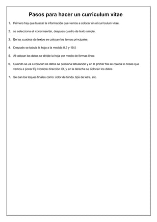 Pasos para hacer un curriculum vitae
1. Primero hay que buscar la información que vamos a colocar en el curriculum vitae.

2. se selecciona el icono insertar, despues cuadro de texto simple.

3. En los cuadros de textos se colocan los temas principales

4. Después se tabula la hoja a la medida 8,5 y 10,5

5. Al colocar los datos se divide la hoja por medio de formas línea

6. Cuando se va a colocar los datos se presiona tabulación y en la primer fila se coloca lo cosas que
   vamos a poner Ej. Nombre dirección ID, y en la derecha se colocan los datos

7. Se dan los toques finales como: color de fondo, tipo de letra, etc.
 