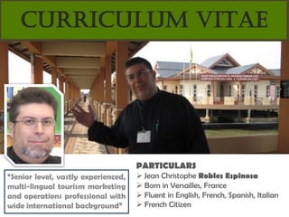 CURRICULUM VITAE




                                     PARTICULARS
“Senior level, vastly experienced,    Jean Christophe Robles Espinosa
multi-lingual tourism marketing       Born in Versailles, France
and operations professional with      Fluent in English, French, Spanish, Italian
wide international background”        French Citizen
 
