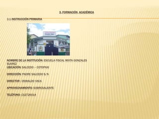 3. FORMACIÓN ACADÉMICA

3.1 INSTRUCCIÓN PRIMARIA




NOMBRE DE LA INSTITUCIÓN: ESCUELA FISCAL MIXTA GONZALES
SUAREZ
UBICACIÓN: SALCEDO – COTOPAXI

DIRECCIÓN: PADRE SALCEDO S/N

DIRECTOR : OSWALDO VACA

APROVECHAMIENTO: SOBRESALIENTE

TELÉFONO: (3)2726014
 
