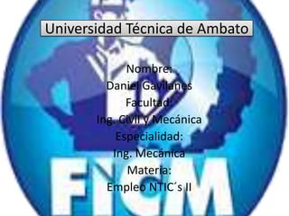 Universidad Técnica de Ambato
Nombre:
Daniel Gavilanes
Facultad:
Ing. Civil y Mecánica
Especialidad:
Ing. Mecánica
Materia:
Empleo NTIC´s II
