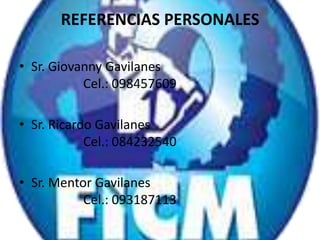 REFERENCIAS PERSONALES
• Sr. Giovanny Gavilanes
Cel.: 098457609
• Sr. Ricardo Gavilanes
Cel.: 084232540
• Sr. Mentor Gavilanes
Cel.: 093187113