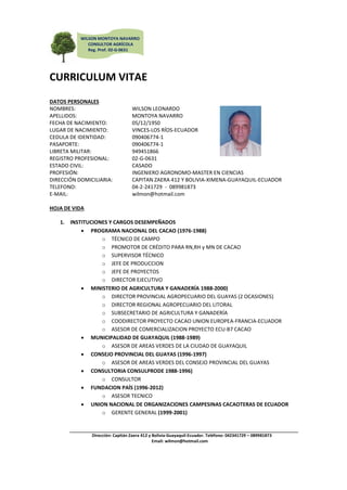 WILSON MONTOYA NAVARRO
              CONSULTOR AGRÍCOLA
              Reg. Prof. 02-G-0631




CURRICULUM VITAE
DATOS PERSONALES
NOMBRES:                          WILSON LEONARDO
APELLIDOS:                        MONTOYA NAVARRO
FECHA DE NACIMIENTO:              05/12/1950
LUGAR DE NACIMIENTO:              VINCES-LOS RÍOS-ECUADOR
CEDULA DE IDENTIDAD:              090406774-1
PASAPORTE:                        090406774-1
LIBRETA MILITAR:                  949451866
REGISTRO PROFESIONAL:             02-G-0631
ESTADO CIVIL:                     CASADO
PROFESIÓN:                        INGENIERO AGRONOMO-MASTER EN CIENCIAS
DIRECCIÓN DOMICILIARIA:           CAPITAN ZAERA 412 Y BOLIVIA-XIMENA-GUAYAQUIL-ECUADOR
TELEFONO:                         04-2-241729 - 089981873
E-MAIL:                           wilmon@hotmail.com

HOJA DE VIDA

   1. INSTITUCIONES Y CARGOS DESEMPEÑADOS
           PROGRAMA NACIONAL DEL CACAO (1976-1988)
                 o TÉCNICO DE CAMPO
                 o PROMOTOR DE CRÉDITO PARA RN,RH y MN DE CACAO
                 o SUPERVISOR TÉCNICO
                 o JEFE DE PRODUCCION
                 o JEFE DE PROYECTOS
                 o DIRECTOR EJECUTIVO
           MINISTERIO DE AGRICULTURA Y GANADERÍA 1988-2000)
                 o DIRECTOR PROVINCIAL AGROPECUARIO DEL GUAYAS (2 OCASIONES)
                 o DIRECTOR REGIONAL AGROPECUARIO DEL LITORAL
                 o SUBSECRETARIO DE AGRICULTURA Y GANADERÍA
                 o COODIRECTOR PROYECTO CACAO UNION EUROPEA-FRANCIA-ECUADOR
                 o ASESOR DE COMERCIALIZACION PROYECTO ECU-B7 CACAO
           MUNICIPALIDAD DE GUAYAQUIL (1988-1989)
                 o ASESOR DE AREAS VERDES DE LA CIUDAD DE GUAYAQUIL
           CONSEJO PROVINCIAL DEL GUAYAS (1996-1997)
                 o ASESOR DE AREAS VERDES DEL CONSEJO PROVINCIAL DEL GUAYAS
           CONSULTORIA CONSULPRODE 1988-1996)
                 o CONSULTOR
           FUNDACION PAÍS (1996-2012)
                 o ASESOR TECNICO
           UNION NACIONAL DE ORGANIZACIONES CAMPESINAS CACAOTERAS DE ECUADOR
                 o GERENTE GENERAL (1999-2001)


               Dirección: Capitán Zaera 412 y Bolivia-Guayaquil-Ecuador. Teléfono: 042341729 – 089981873
                                              Email: wilmon@hotmail.com
 