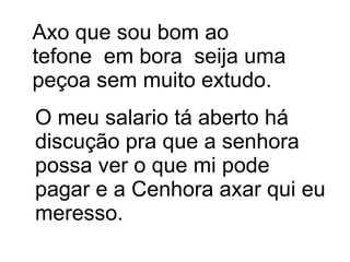 Axo que sou bom ao tefone  em bora  seija uma peçoa sem muito extudo.  O meu salario tá aberto há discução pra que a senhora possa ver o que mi pode pagar e a Cenhora axar qui eu meresso. 
